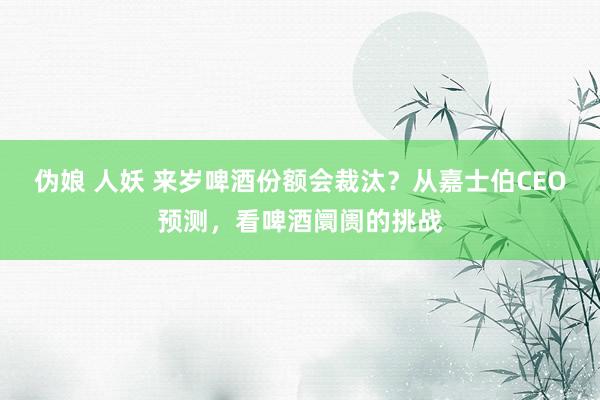 伪娘 人妖 来岁啤酒份额会裁汰？从嘉士伯CEO预测，看啤酒阛阓的挑战