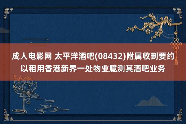 成人电影网 太平洋酒吧(08432)附属收到要约以租用香港新界一处物业臆测其酒吧业务