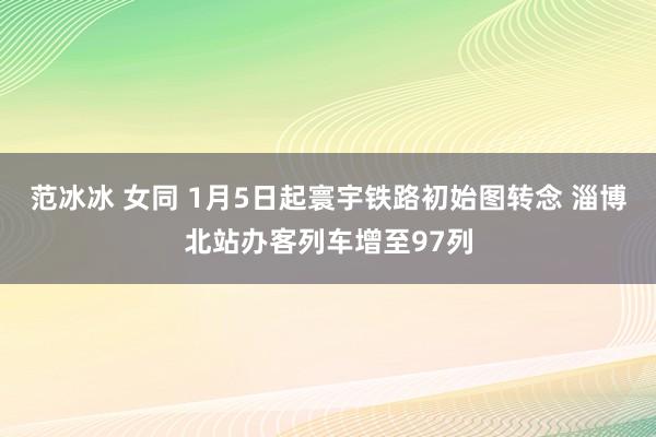 范冰冰 女同 1月5日起寰宇铁路初始图转念 淄博北站办客列车增至97列