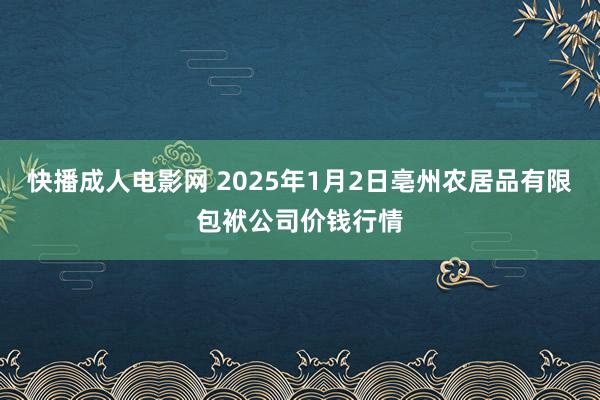 快播成人电影网 2025年1月2日亳州农居品有限包袱公司价钱行情