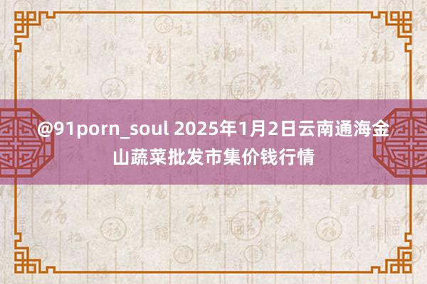 @91porn_soul 2025年1月2日云南通海金山蔬菜批发市集价钱行情