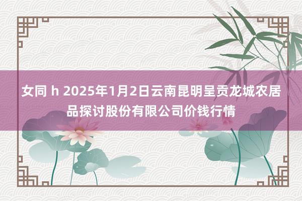 女同 h 2025年1月2日云南昆明呈贡龙城农居品探讨股份有限公司价钱行情