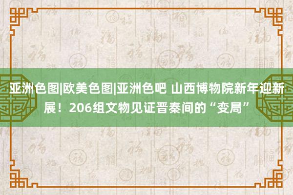 亚洲色图|欧美色图|亚洲色吧 山西博物院新年迎新展！206组文物见证晋秦间的“变局”