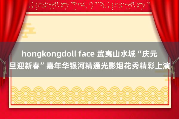 hongkongdoll face 武夷山水城“庆元旦迎新春”嘉年华银河精通光影烟花秀精彩上演