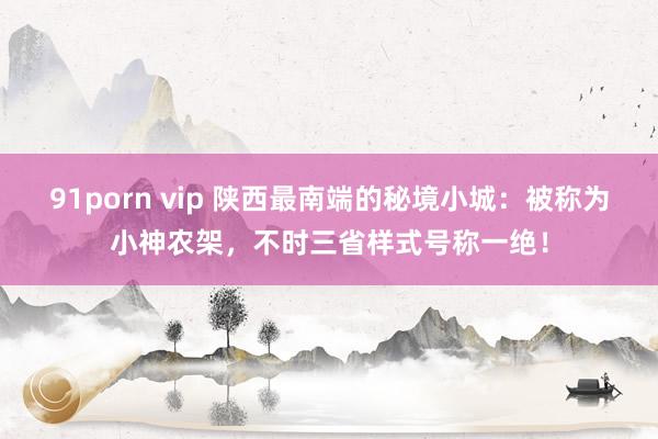 91porn vip 陕西最南端的秘境小城：被称为小神农架，不时三省样式号称一绝！