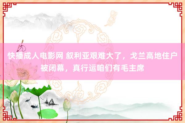 快播成人电影网 叙利亚艰难大了，戈兰高地住户被闭幕，真行运咱们有毛主席