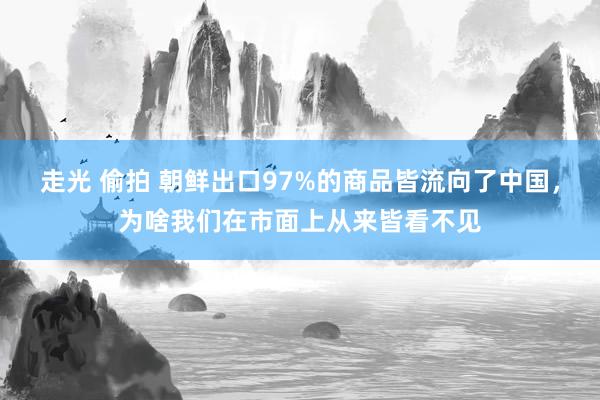 走光 偷拍 朝鲜出口97%的商品皆流向了中国，为啥我们在市面上从来皆看不见