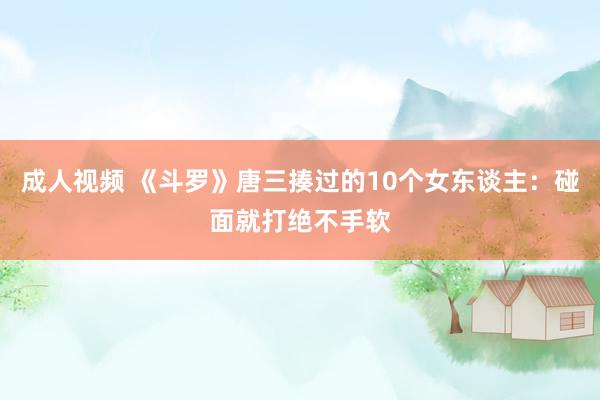 成人视频 《斗罗》唐三揍过的10个女东谈主：碰面就打绝不手软