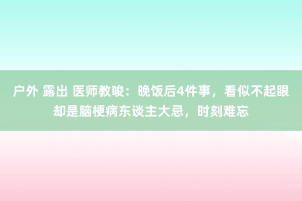 户外 露出 医师教唆：晚饭后4件事，看似不起眼却是脑梗病东谈主大忌，时刻难忘