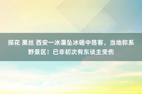 探花 黑丝 西安一冰瀑坠冰砸中搭客，当地称系野景区！已非初次有东谈主受伤