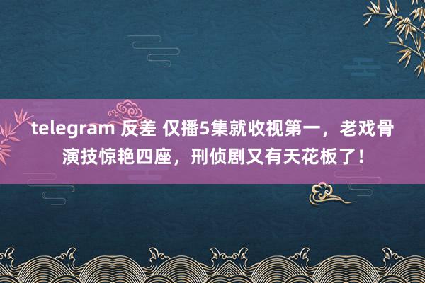 telegram 反差 仅播5集就收视第一，老戏骨演技惊艳四座，刑侦剧又有天花板了！