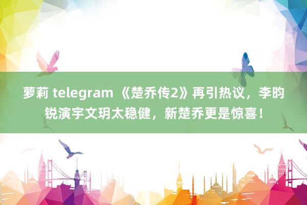 萝莉 telegram 《楚乔传2》再引热议，李昀锐演宇文玥太稳健，新楚乔更是惊喜！