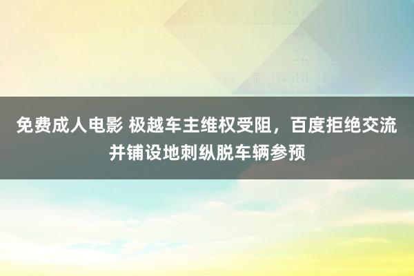 免费成人电影 极越车主维权受阻，百度拒绝交流并铺设地刺纵脱车辆参预