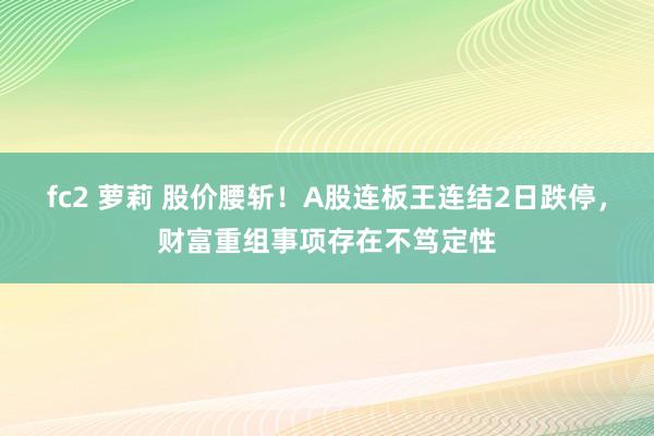 fc2 萝莉 股价腰斩！A股连板王连结2日跌停，财富重组事项存在不笃定性