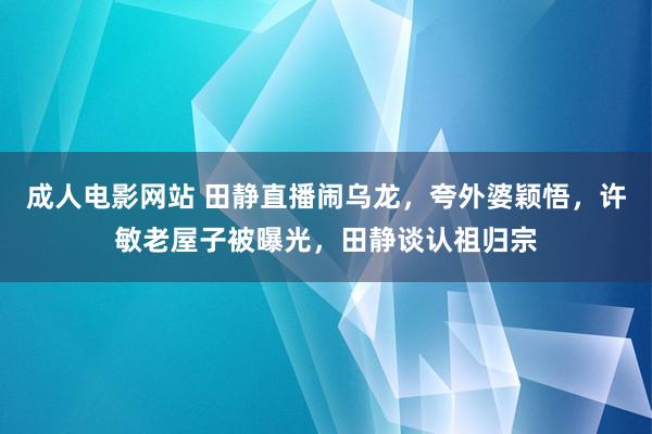 成人电影网站 田静直播闹乌龙，夸外婆颖悟，许敏老屋子被曝光，田静谈认祖归宗