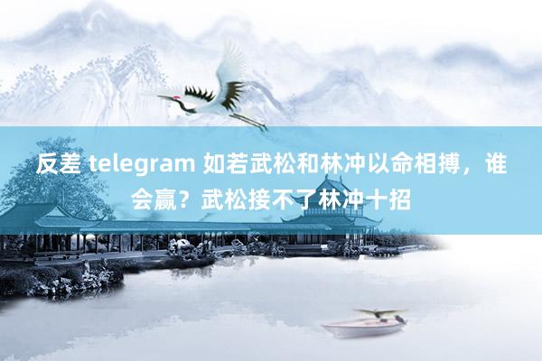 反差 telegram 如若武松和林冲以命相搏，谁会赢？武松接不了林冲十招