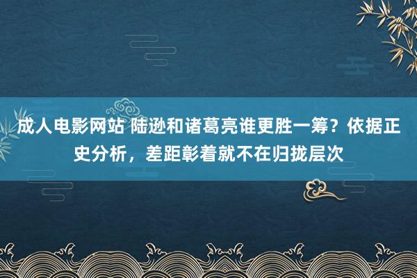 成人电影网站 陆逊和诸葛亮谁更胜一筹？依据正史分析，差距彰着就不在归拢层次