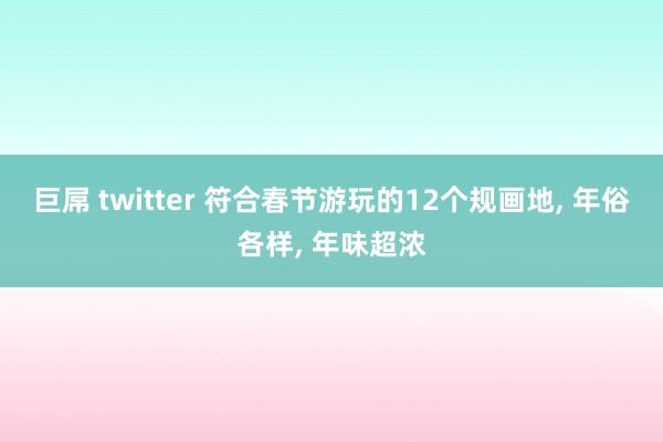 巨屌 twitter 符合春节游玩的12个规画地， 年俗各样， 年味超浓