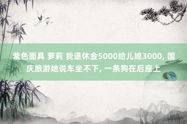 紫色面具 萝莉 我退休金5000给儿媳3000， 国庆旅游她说车坐不下， 一条狗在后座上