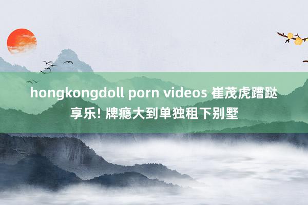 hongkongdoll porn videos 崔茂虎蹧跶享乐! 牌瘾大到单独租下别墅