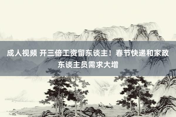 成人视频 开三倍工资留东谈主！春节快递和家政东谈主员需求大增