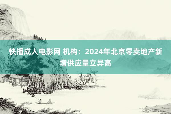 快播成人电影网 机构：2024年北京零卖地产新增供应量立异高