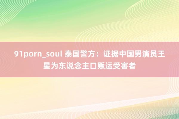 91porn_soul 泰国警方：证据中国男演员王星为东说念主口贩运受害者