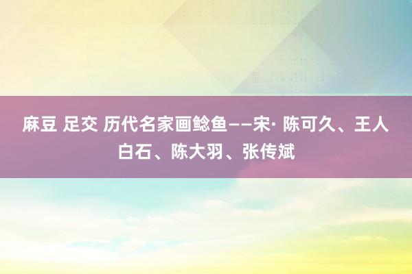 麻豆 足交 历代名家画鲶鱼——宋· 陈可久、王人白石、陈大羽、张传斌