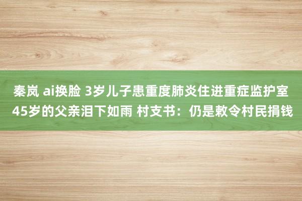 秦岚 ai换脸 3岁儿子患重度肺炎住进重症监护室 45岁的父亲泪下如雨 村支书：仍是敕令村民捐钱