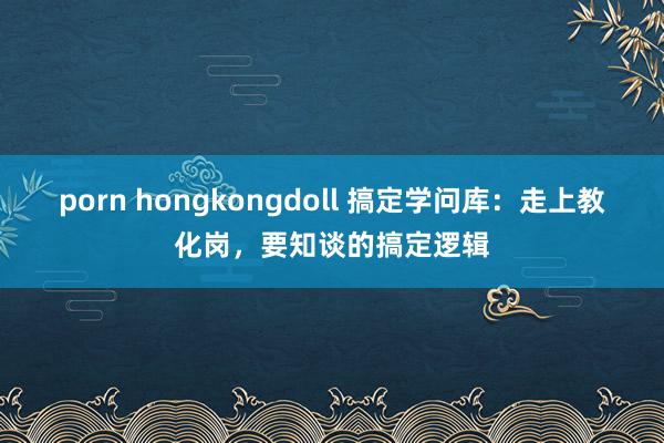 porn hongkongdoll 搞定学问库：走上教化岗，要知谈的搞定逻辑