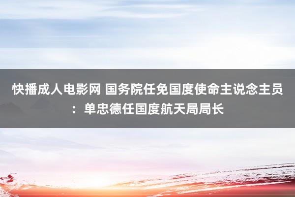 快播成人电影网 国务院任免国度使命主说念主员：单忠德任国度航天局局长