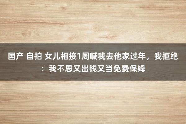 国产 自拍 女儿相接1周喊我去他家过年，我拒绝：我不思又出钱又当免费保姆