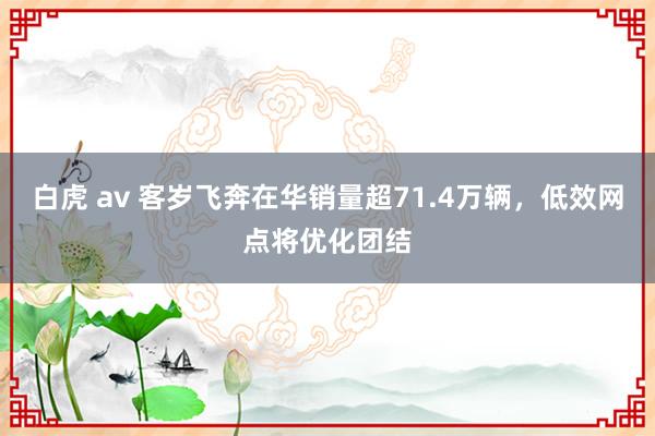 白虎 av 客岁飞奔在华销量超71.4万辆，低效网点将优化团结