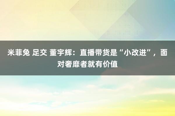 米菲兔 足交 董宇辉：直播带货是“小改进”，面对奢靡者就有价值