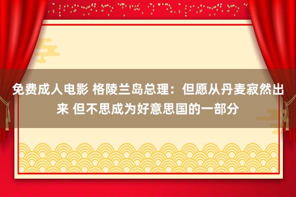 免费成人电影 格陵兰岛总理：但愿从丹麦寂然出来 但不思成为好意思国的一部分