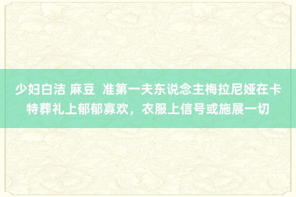 少妇白洁 麻豆  准第一夫东说念主梅拉尼娅在卡特葬礼上郁郁寡欢，衣服上信号或施展一切