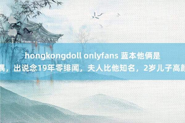 hongkongdoll onlyfans 蓝本他俩是佳偶，出说念19年零绯闻，夫人比他知名，2岁儿子高颜值