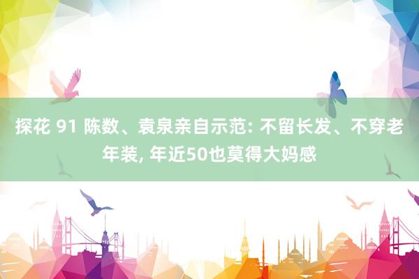 探花 91 陈数、袁泉亲自示范: 不留长发、不穿老年装， 年近50也莫得大妈感