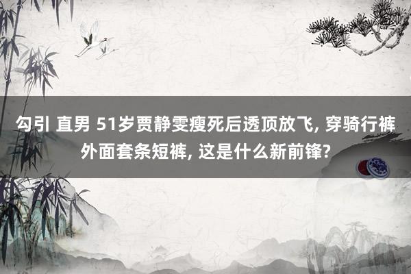 勾引 直男 51岁贾静雯瘦死后透顶放飞， 穿骑行裤外面套条短裤， 这是什么新前锋?