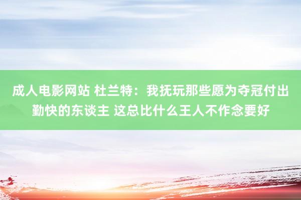 成人电影网站 杜兰特：我抚玩那些愿为夺冠付出勤快的东谈主 这总比什么王人不作念要好