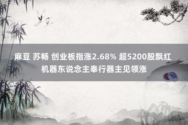 麻豆 苏畅 创业板指涨2.68% 超5200股飘红 机器东说念主奉行器主见领涨