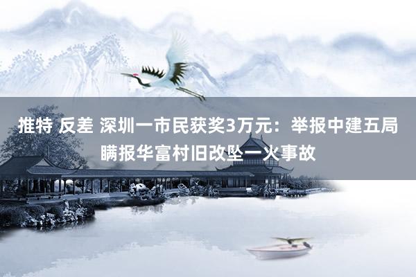 推特 反差 深圳一市民获奖3万元：举报中建五局瞒报华富村旧改坠一火事故