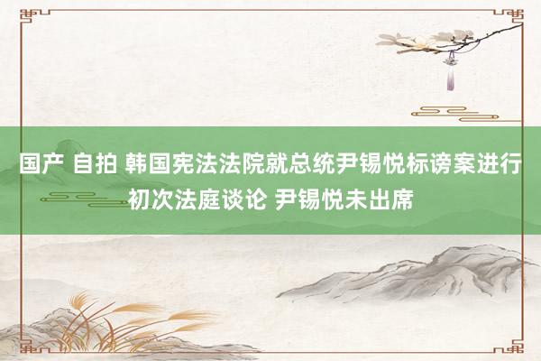 国产 自拍 韩国宪法法院就总统尹锡悦标谤案进行初次法庭谈论 尹锡悦未出席