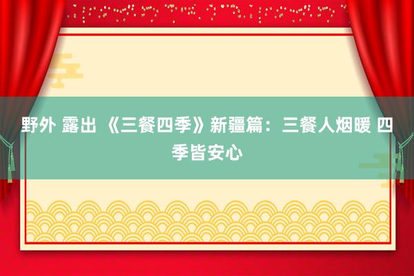 野外 露出 《三餐四季》新疆篇：三餐人烟暖 四季皆安心