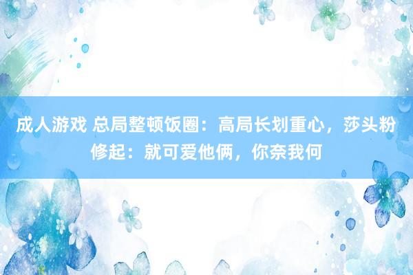 成人游戏 总局整顿饭圈：高局长划重心，莎头粉修起：就可爱他俩，你奈我何