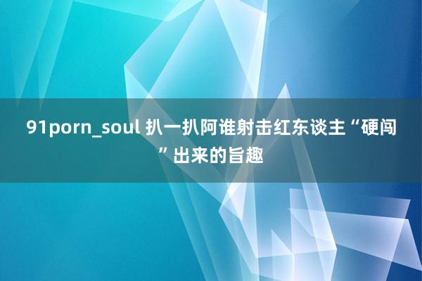 91porn_soul 扒一扒阿谁射击红东谈主“硬闯”出来的旨趣