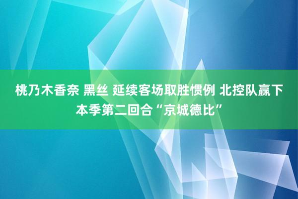 桃乃木香奈 黑丝 延续客场取胜惯例 北控队赢下本季第二回合“京城德比”