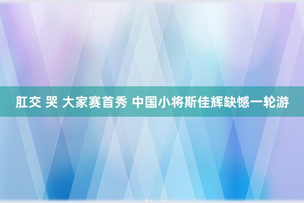 肛交 哭 大家赛首秀 中国小将斯佳辉缺憾一轮游