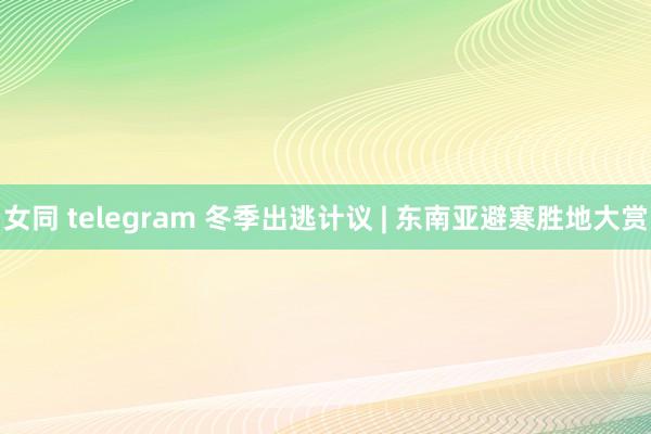 女同 telegram 冬季出逃计议 | 东南亚避寒胜地大赏