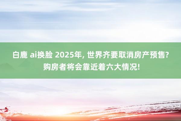 白鹿 ai换脸 2025年， 世界齐要取消房产预售? 购房者将会靠近着六大情况!